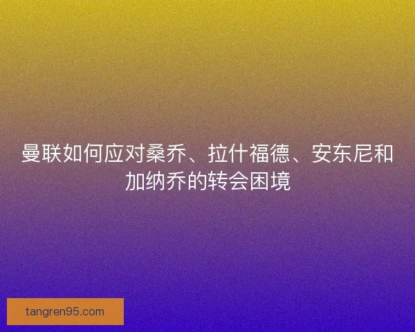 曼联如何应对桑乔、拉什福德、安东尼和加纳乔的转会困境