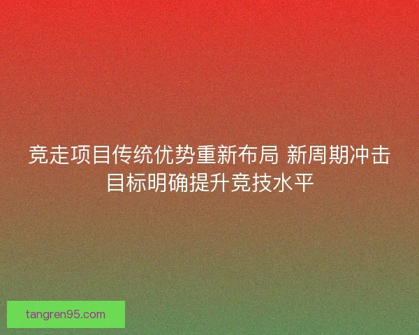 竞走项目传统优势重新布局 新周期冲击目标明确提升竞技水平