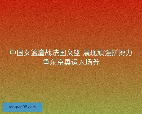 中国女篮鏖战法国女篮 展现顽强拼搏力争东京奥运入场券