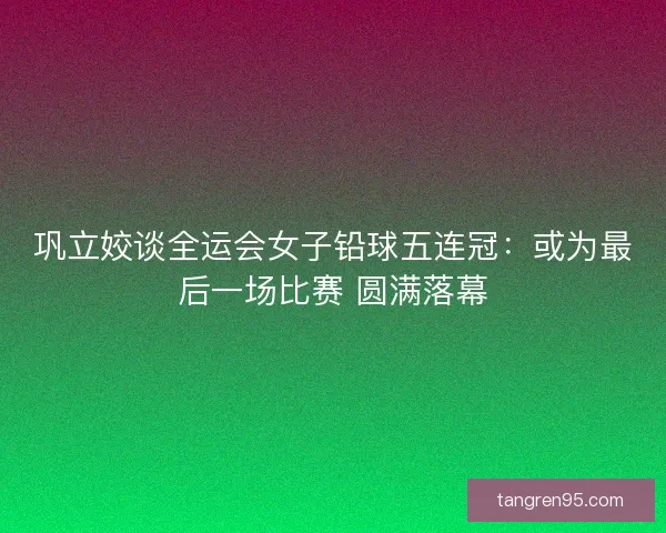 巩立姣谈全运会女子铅球五连冠：或为最后一场比赛 圆满落幕