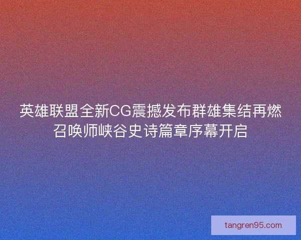 英雄联盟全新CG震撼发布群雄集结再燃召唤师峡谷史诗篇章序幕开启